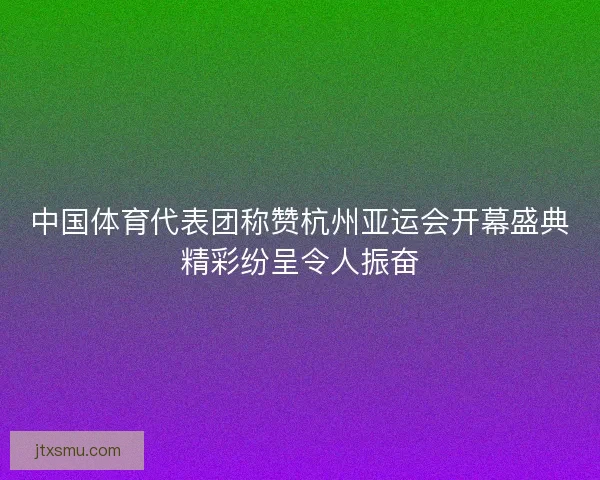 中国体育代表团称赞杭州亚运会开幕盛典精彩纷呈令人振奋