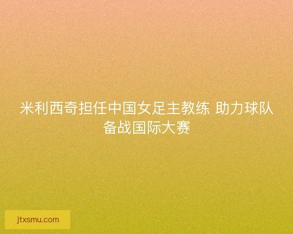 米利西奇担任中国女足主教练 助力球队备战国际大赛