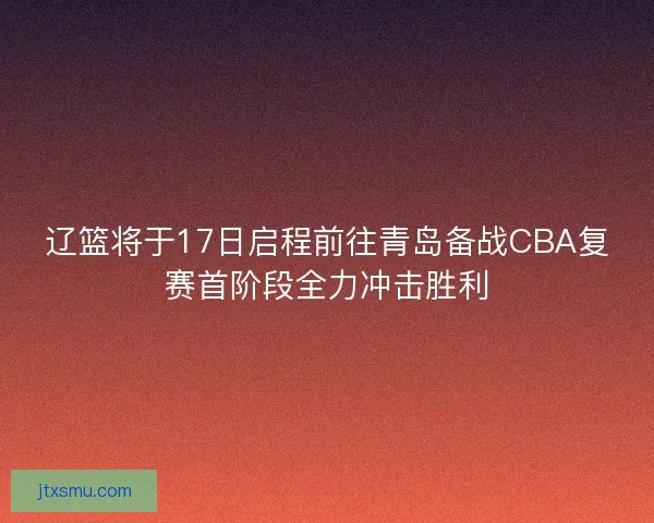 辽篮将于17日启程前往青岛备战CBA复赛首阶段全力冲击胜利