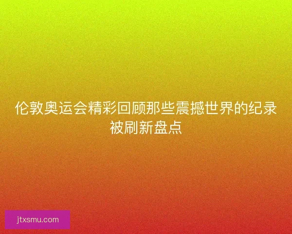 伦敦奥运会精彩回顾那些震撼世界的纪录被刷新盘点