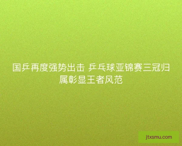 国乒再度强势出击 乒乓球亚锦赛三冠归属彰显王者风范