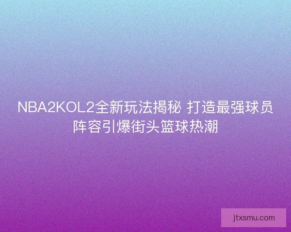NBA2KOL2全新玩法揭秘 打造最强球员阵容引爆街头篮球热潮