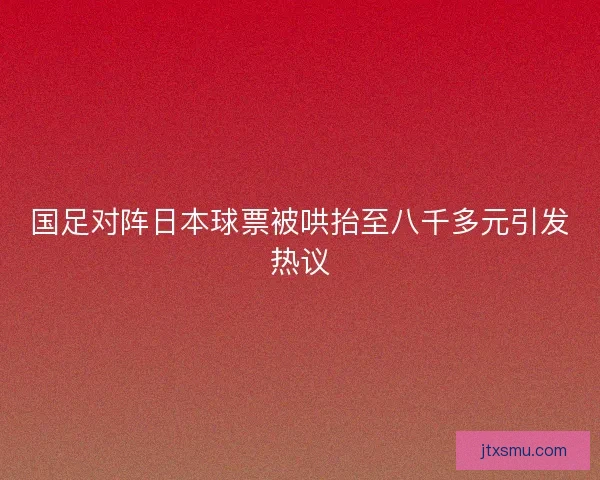 国足对阵日本球票被哄抬至八千多元引发热议